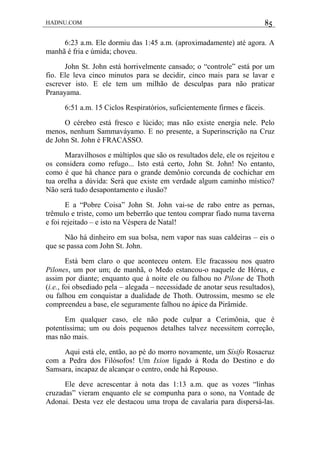 HADNU.COM 85
6:23 a.m. Ele dormiu das 1:45 a.m. (aproximadamente) até agora. A
manhã é fria e úmida; choveu.
John St. John está horrivelmente cansado; o “controle” está por um
fio. Ele leva cinco minutos para se decidir, cinco mais para se lavar e
escrever isto. E ele tem um milhão de desculpas para não praticar
Pranayama.
6:51 a.m. 15 Ciclos Respiratórios, suficientemente firmes e fáceis.
O cérebro está fresco e lúcido; mas não existe energia nele. Pelo
menos, nenhum Sammaváyamo. E no presente, a Superinscrição na Cruz
de John St. John é FRACASSO.
Maravilhosos e múltiplos que são os resultados dele, ele os rejeitou e
os considera como refugo... Isto está certo, John St. John! No entanto,
como é que há chance para o grande demônio corcunda de cochichar em
tua orelha a dúvida: Será que existe em verdade algum caminho místico?
Não será tudo desapontamento e ilusão?
E a “Pobre Coisa” John St. John vai-se de rabo entre as pernas,
trêmulo e triste, como um beberrão que tentou comprar fiado numa taverna
e foi rejeitado – e isto na Véspera de Natal!
Não há dinheiro em sua bolsa, nem vapor nas suas caldeiras – eis o
que se passa com John St. John.
Está bem claro o que aconteceu ontem. Ele fracassou nos quatro
Pilones, um por um; de manhã, o Medo estancou-o naquele de Hórus, e
assim por diante; enquanto que à noite ele ou falhou no Pilone de Thoth
(i.e., foi obsediado pela – alegada – necessidade de anotar seus resultados),
ou falhou em conquistar a dualidade de Thoth. Outrossim, mesmo se ele
compreendeu a base, ele seguramente falhou no ápice da Pirâmide.
Em qualquer caso, ele não pode culpar a Cerimônia, que é
potentíssima; um ou dois pequenos detalhes talvez necessitem correção,
mas não mais.
Aqui está ele, então, ao pé do morro novamente, um Sísifo Rosacruz
com a Pedra dos Filósofos! Um Ixion ligado à Roda do Destino e do
Samsara, incapaz de alcançar o centro, onde há Repouso.
Ele deve acrescentar à nota das 1:13 a.m. que as vozes “linhas
cruzadas” vieram enquanto ele se compunha para o sono, na Vontade de
Adonai. Desta vez ele destacou uma tropa de cavalaria para dispersá-las.
 