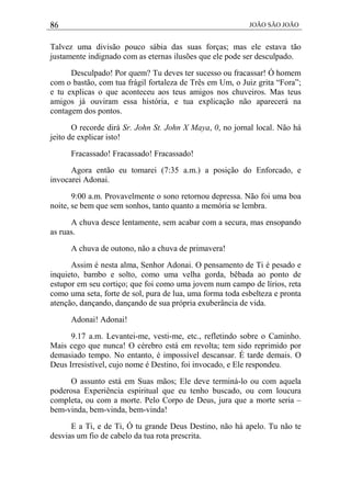 86 JOÃO SÃO JOÃO
Talvez uma divisão pouco sábia das suas forças; mas ele estava tão
justamente indignado com as eternas ilusões que ele pode ser desculpado.
Desculpado! Por quem? Tu deves ter sucesso ou fracassar! Ó homem
com o bastão, com tua frágil fortaleza de Três em Um, o Juiz grita “Fora”;
e tu explicas o que aconteceu aos teus amigos nos chuveiros. Mas teus
amigos já ouviram essa história, e tua explicação não aparecerá na
contagem dos pontos.
O recorde dirá Sr. John St. John X Maya, 0, no jornal local. Não há
jeito de explicar isto!
Fracassado! Fracassado! Fracassado!
Agora então eu tomarei (7:35 a.m.) a posição do Enforcado, e
invocarei Adonai.
9:00 a.m. Provavelmente o sono retornou depressa. Não foi uma boa
noite, se bem que sem sonhos, tanto quanto a memória se lembra.
A chuva desce lentamente, sem acabar com a secura, mas ensopando
as ruas.
A chuva de outono, não a chuva de primavera!
Assim é nesta alma, Senhor Adonai. O pensamento de Ti é pesado e
inquieto, bambo e solto, como uma velha gorda, bêbada ao ponto de
estupor em seu cortiço; que foi como uma jovem num campo de lírios, reta
como uma seta, forte de sol, pura de lua, uma forma toda esbelteza e pronta
atenção, dançando, dançando de sua própria exuberância de vida.
Adonai! Adonai!
9.17 a.m. Levantei-me, vesti-me, etc., refletindo sobre o Caminho.
Mais cego que nunca! O cérebro está em revolta; tem sido reprimido por
demasiado tempo. No entanto, é impossível descansar. É tarde demais. O
Deus Irresistível, cujo nome é Destino, foi invocado, e Ele respondeu.
O assunto está em Suas mãos; Ele deve terminá-lo ou com aquela
poderosa Experiência espiritual que eu tenho buscado, ou com loucura
completa, ou com a morte. Pelo Corpo de Deus, jura que a morte seria –
bem-vinda, bem-vinda, bem-vinda!
E a Ti, e de Ti, Ó tu grande Deus Destino, não há apelo. Tu não te
desvias um fio de cabelo da tua rota prescrita.
 