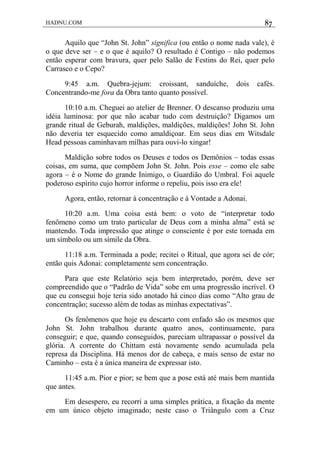 HADNU.COM 87
Aquilo que “John St. John” significa (ou então o nome nada vale), é
o que deve ser – e o que é aquilo? O resultado é Contigo – não podemos
então esperar com bravura, quer pelo Salão de Festins do Rei, quer pelo
Carrasco e o Cepo?
9:45 a.m. Quebra-jejum: croissant, sanduíche, dois cafés.
Concentrando-me fora da Obra tanto quanto possível.
10:10 a.m. Cheguei ao atelier de Brenner. O descanso produziu uma
idéia luminosa: por que não acabar tudo com destruição? Digamos um
grande ritual de Geburah, maldições, maldições, maldições! John St. John
não deveria ter esquecido como amaldiçoar. Em seus dias em Witsdale
Head pessoas caminhavam milhas para ouvi-lo xingar!
Maldição sobre todos os Deuses e todos os Demônios – todas essas
coisas, em suma, que compõem John St. John. Pois esse – como ele sabe
agora – é o Nome do grande Inimigo, o Guardião do Umbral. Foi aquele
poderoso espírito cujo horror informe o repeliu, pois isso era ele!
Agora, então, retornar à concentração e à Vontade a Adonai.
10:20 a.m. Uma coisa está bem: o voto de “interpretar todo
fenômeno como um trato particular de Deus com a minha alma” está se
mantendo. Toda impressão que atinge o consciente é por este tornada em
um símbolo ou um símile da Obra.
11:18 a.m. Terminada a pode; recitei o Ritual, que agora sei de cór;
então quis Adonai: completamente sem concentração.
Para que este Relatório seja bem interpretado, porém, deve ser
compreendido que o “Padrão de Vida” sobe em uma progressão incrível. O
que eu consegui hoje teria sido anotado há cinco dias como “Alto grau de
concentração; sucesso além de todas as minhas expectativas”.
Os fenômenos que hoje eu descarto com enfado são os mesmos que
John St. John trabalhou durante quatro anos, continuamente, para
conseguir; e que, quando conseguidos, pareciam ultrapassar o possível da
glória. A corrente do Chittam está novamente sendo acumulada pela
represa da Disciplina. Há menos dor de cabeça, e mais senso de estar no
Caminho – esta é a única maneira de expressar isto.
11:45 a.m. Pior e pior; se bem que a pose está até mais bem mantida
que antes.
Em desespero, eu recorri a uma simples prática, a fixação da mente
em um único objeto imaginado; neste caso o Triângulo com a Cruz
 