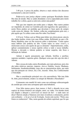 HADNU.COM 89
3.40 p.m. A prova do pudim, observa o mais místico dos discursos
(certamente!), está em Comê-lo.
Poder-se-ia com justiça objetar contra quaisquer Resultados destes
Dez dias de tensão. Mas se saúde abundante e nova capacidade para muito
trabalho for o efeito, quem se atreverá a atirar uma pedra?
Não que isto importe um tostão para o Adepto. Mas outros podem
ser impedidos de entrar no Caminho pela tola tagarelice dos ignorantes, e
assim flores podem ser perdidas que deveriam ir fazer parte da sempre
verde coroa de Adonai. Ah, Senhor, colhe-me completamente pela raiz, e
põe aquilo que Tu colhes como uma flor sobre Tua fronte!
4:10 p.m. Voltou a pé ao Dôme para beber um citron pressé, através
dos lindos jardins, tristes com suas folhas caídas. Refletindo no que o Dr.
Henry Maudsley uma vez lhe escreveu sobre o misticismo. “Como outros
maus hábitos (ele poderia ter dito “Como todos os seres vivos”), o
misticismo cresce com aquilo de que se alimenta”. Importantíssimo, então,
aplicar constantemente o nosso espírito crítico a todo o nosso trabalho.
Mesmo a devoção a Adonai poderia se tornar suspeita, não fosse a
definição de Adonai.
Adonai é aquele pensamento que infunde, fortifica e purifica;
suprema sanidade e supremo gênio. Qualquer coisa que não seja isto não é
Adonai.
Daí a recusa de todos outros Resultados, por mais gloriosos; pois eles
são todos relativos, parciais, impuros. Anicca, Dukkha, Anatta: Mudança,
Sofrimento, Insubstancialidade; estas são as características deles, por mais
que eles pareçam ser Atman, Sat, Chit, Ananda: Alma, Ser, Conhecimento
e Felicidade.
Mas a consideração principal era a de conveniência. Não tem John
St. John, possivelmente, estado a se entupir de Métodos e Resultados?
Certamente esta manhã foi mais como um estômago sobrecarregado
de comida que como uma carraspana após uma bebedeira.
Uma falta menos grave, bem menos; é fácil e absurdo ter-se uma
espécie de êxtase histérico em religião, amor, ou vinho. Um alemão tirará
seu chapéu e dançará e yolerê-lará ao nascer do Sol – e nada mais sai
disso! Darwin estuda a Natureza com mais reverência e entusiasmo, porém
sem exibições – e lá sai a Lei de Evolução. Assim está escrito: “Pelos seus
frutos os conhecereis”. Mas, nesta questão de enfarte espiritual, que foi que
 