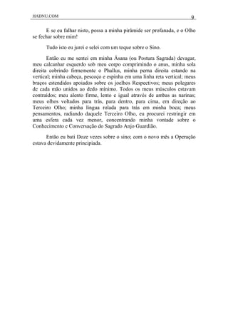 HADNU.COM 9
E se eu falhar nisto, possa a minha pirâmide ser profanada, e o Olho
se fechar sobre mim!
Tudo isto eu jurei e selei com um toque sobre o Sino.
Então eu me sentei em minha Ásana (ou Postura Sagrada) devagar,
meu calcanhar esquerdo sob meu corpo comprimindo o anus, minha sola
direita cobrindo firmemente o Phallus, minha perna direita estando na
vertical; minha cabeça, pescoço e espinha em uma linha reta vertical; meus
braços estendidos apoiados sobre os joelhos Respectivos; meus polegares
de cada mão unidos ao dedo mínimo. Todos os meus músculos estavam
contraídos; meu alento firme, lento e igual através de ambas as narinas;
meus olhos voltados para trás, para dentro, para cima, em direção ao
Terceiro Olho; minha língua rolada para trás em minha boca; meus
pensamentos, radiando daquele Terceiro Olho, eu procurei restringir em
uma esfera cada vez menor, concentrando minha vontade sobre o
Conhecimento e Conversação do Sagrado Anjo Guardião.
Então eu bati Doze vezes sobre o sino; com o novo mês a Operação
estava devidamente principiada.
 