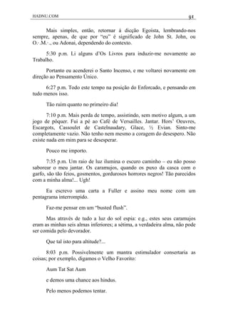 HADNU.COM 91
Mais simples, então, retornar à dicção Egoísta, lembrando-nos
sempre, apenas, de que por “eu” é significado de John St. John, ou
O.·.M.·., ou Adonai, dependendo do contexto.
5:30 p.m. Li alguns d’Os Livros para induzir-me novamente ao
Trabalho.
Portanto eu acenderei o Santo Incenso, e me voltarei novamente em
direção ao Pensamento Único.
6:27 p.m. Todo este tempo na posição do Enforcado, e pensando em
tudo menos isso.
Tão ruim quanto no primeiro dia!
7:10 p.m. Mais perda de tempo, assistindo, sem motivo algum, a um
jogo de pôquer. Fui a pé ao Café de Versailles. Jantar. Hors’ Oeuvres,
Escargots, Cassoulet de Castelnaudary, Glace, ½ Evian. Sinto-me
completamente vazio. Não tenho nem mesmo a coragem do desespero. Não
existe nada em mim para se desesperar.
Pouco me importo.
7:35 p.m. Um raio de luz ilumina o escuro caminho – eu não posso
saborear o meu jantar. Os caramujos, quando os puxo da casca com o
garfo, são tão feios, gosmentos, gordurosos horrores negros! Tão parecidos
com a minha alma!... Ugh!
Eu escrevo uma carta a Fuller e assino meu nome com um
pentagrama interrompido.
Faz-me pensar em um “busted flush”.
Mas através de tudo a luz do sol espia: e.g., estes seus caramujos
eram as minhas seis almas inferiores; a sétima, a verdadeira alma, não pode
ser comida pelo devorador.
Que tal isto para altitude?...
8:03 p.m. Possivelmente um mantra estimulador consertaria as
coisas; por exemplo, digamos o Velho Favorito:
Aum Tat Sat Aum
e demos uma chance aos hindus.
Pelo menos podemos tentar.
 