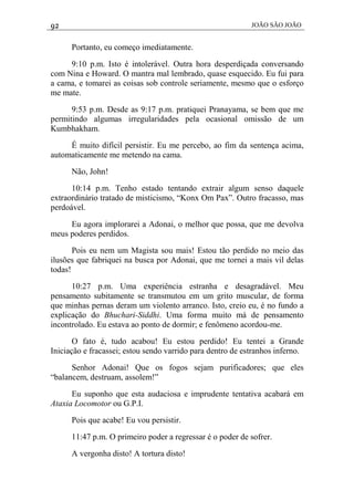 92 JOÃO SÃO JOÃO
Portanto, eu começo imediatamente.
9:10 p.m. Isto é intolerável. Outra hora desperdiçada conversando
com Nina e Howard. O mantra mal lembrado, quase esquecido. Eu fui para
a cama, e tomarei as coisas sob controle seriamente, mesmo que o esforço
me mate.
9:53 p.m. Desde as 9:17 p.m. pratiquei Pranayama, se bem que me
permitindo algumas irregularidades pela ocasional omissão de um
Kumbhakham.
É muito difícil persistir. Eu me percebo, ao fim da sentença acima,
automaticamente me metendo na cama.
Não, John!
10:14 p.m. Tenho estado tentando extrair algum senso daquele
extraordinário tratado de misticismo, “Konx Om Pax”. Outro fracasso, mas
perdoável.
Eu agora implorarei a Adonai, o melhor que possa, que me devolva
meus poderes perdidos.
Pois eu nem um Magista sou mais! Estou tão perdido no meio das
ilusões que fabriquei na busca por Adonai, que me tornei a mais vil delas
todas!
10:27 p.m. Uma experiência estranha e desagradável. Meu
pensamento subitamente se transmutou em um grito muscular, de forma
que minhas pernas deram um violento arranco. Isto, creio eu, é no fundo a
explicação do Bhuchari-Siddhi. Uma forma muito má de pensamento
incontrolado. Eu estava ao ponto de dormir; e fenômeno acordou-me.
O fato é, tudo acabou! Eu estou perdido! Eu tentei a Grande
Iniciação e fracassei; estou sendo varrido para dentro de estranhos inferno.
Senhor Adonai! Que os fogos sejam purificadores; que eles
“balancem, destruam, assolem!”
Eu suponho que esta audaciosa e imprudente tentativa acabará em
Ataxia Locomotor ou G.P.I.
Pois que acabe! Eu vou persistir.
11:47 p.m. O primeiro poder a regressar é o poder de sofrer.
A vergonha disto! A tortura disto!
 