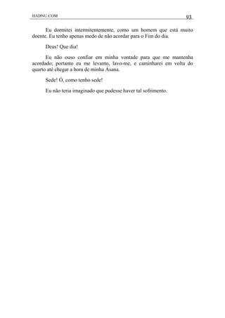 HADNU.COM 93
Eu dormitei intermitentemente, como um homem que está muito
doente. Eu tenho apenas medo de não acordar para o Fim do dia.
Deus! Que dia!
Eu não ouso confiar em minha vontade para que me mantenha
acordado; portanto eu me levanto, lavo-me, e caminharei em volta do
quarto até chegar a hora de minha Ásana.
Sede! Ó, como tenho sede!
Eu não teria imaginado que pudesse haver tal sofrimento.
 