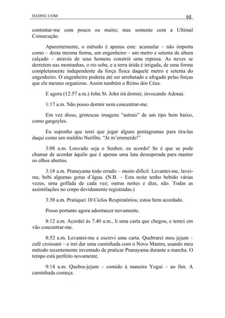 HADNU.COM 95
contentar-me com pouco ou muito; mas somente com a Ultimal
Consecução.
Aparentemente, o método é apenas este: acumular – não importa
como – desta mesma forma, um engenheiro – um metro e setenta de altura
calçado – através de seus homens constrói uma represa. As neves se
derretem nas montanhas, o rio sobe, e a terra árida é irrigada, de uma forma
completamente independente da força física daquele metro e setenta do
engenheiro. O engenheiro poderia até ser arrebatado e afogado pelas forças
que ele mesmo organizou. Assim também o Reino dos Céus.
E agora (12:57 a.m.) John St. John irá dormir, invocando Adonai.
1:17 a.m. Não posso dormir nem concentrar-me.
Em vez disso, grotescas imagens “astrais” de um tipo bem baixo,
como gargoyles.
Eu suponho que terei que jogar alguns pentagramas para tira-las
daqui como um maldito Neófito. “Je m’emmerde!”
3:08 a.m. Louvado seja o Senhor, eu acordo! Se é que se pode
chamar de acordar àquilo que é apenas uma luta desesperada para manter
os olhos abertos.
3:18 a.m. Pranayama todo errado – muito difícil. Levantei-me, lavei-
me, bebi algumas gotas d’água. (N.B. – Esta noite tenho bebido várias
vezes, uma golfada de cada vez; outras noites e dias, não. Todas as
assimilações no corpo devidamente registradas.)
3:30 a.m. Pratiquei 10 Ciclos Respiratórios; estou bem acordado.
Posso portanto agora adormecer novamente.
8:12 a.m. Acordei às 7.40 a.m., li uma carta que chegou, e tentei em
vão concentrar-me.
8:52 a.m. Levantei-me e escrevi uma carta. Quebrarei meu jejum –
café croissant – e irei dar uma caminhada com o Novo Mantra, usando meu
método recentemente inventado de praticar Pranayama durante a marcha. O
tempo está perfeito novamente.
9:14 a.m. Quebra-jejum – comido à maneira Yogui – ao fim. A
caminhada começa.
 