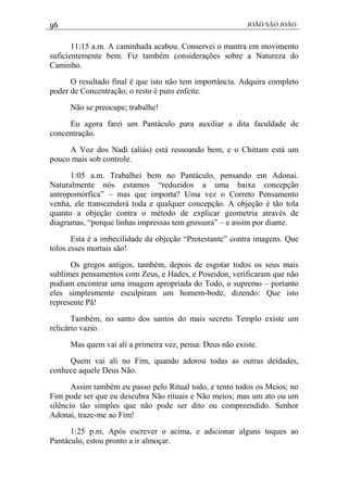 96 JOÃO SÃO JOÃO
11:15 a.m. A caminhada acabou. Conservei o mantra em movimento
suficientemente bem. Fiz também considerações sobre a Natureza do
Caminho.
O resultado final é que isto não tem importância. Adquira completo
poder de Concentração; o resto é puro enfeite.
Não se preocupe; trabalhe!
Eu agora farei um Pantáculo para auxiliar a dita faculdade de
concentração.
A Voz dos Nadi (aliás) está ressoando bem, e o Chittam está um
pouco mais sob controle.
1:05 a.m. Trabalhei bem no Pantáculo, pensando em Adonai.
Naturalmente nós estamos “reduzidos a uma baixa concepção
antropomórfica” – mas que importa? Uma vez o Correto Pensamento
venha, ele transcenderá toda e qualquer concepção. A objeção é tão tola
quanto a objeção contra o método de explicar geometria através de
diagramas, “porque linhas impressas tem grossura” – e assim por diante.
Esta é a imbecilidade da objeção “Protestante” contra imagens. Que
tolos esses mortais são!
Os gregos antigos, também, depois de esgotar todos os seus mais
sublimes pensamentos com Zeus, e Hades, e Poseidon, verificaram que não
podiam encontrar uma imagem apropriada do Todo, o supremo – portanto
eles simplesmente esculpiram um homem-bode, dizendo: Que isto
represente Pã!
Também, no santo dos santos do mais secreto Templo existe um
relicário vazio.
Mas quem vai ali a primeira vez, pensa: Deus não existe.
Quem vai ali no Fim, quando adorou todas as outras deidades,
conhece aquele Deus Não.
Assim também eu passo pelo Ritual todo, e tento todos os Meios; no
Fim pode ser que eu descubra Não rituais e Não meios; mas um ato ou um
silêncio tão simples que não pode ser dito ou compreendido. Senhor
Adonai, traze-me ao Fim!
1:25 p.m. Após escrever o acima, e adicionar alguns toques ao
Pantáculo, estou pronto a ir almoçar.
 