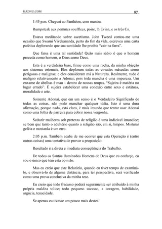 HADNU.COM 97
1:45 p.m. Cheguei ao Panthéon, com mantra.
Rumpsteak aux pommes soufflees, poire, ½ Evian, e os três Cs.
Estava meditando sobre ascetismo. John Tweed contou-me uma
ocasião que Swami Vivekananda, perto do fim da vida, escreveu uma carta
patética deplorando que sua santidade lhe proibia “cair na farra”.
Que farsa é uma tal santidade! Quão mais sábio é que o homem
proceda como homem, o Deus como Deus.
Esta é a verdadeira base, firme como uma rocha, da minha objeção
aos sistemas orientais. Eles deploram todas as virtudes másculas como
perigosas e malignas; e eles consideram má a Natureza. Realmente, tudo é
maligno relativamente a Adonai; pois toda mancha é uma impureza. Um
enxame de abelhas é mau – dentro de nossas roupas. “Sujeira é matéria no
lugar errado”. É sujeira estabelecer uma conexão entre sexo e estátuas,
moralidade e arte.
Somente Adonai, que em um senso é o Verdadeiro Significado de
todas as coisas, não pode manchar qualquer idéia. Isto é uma dura
afirmação, porque nada, está claro, é mais imundo que tentar usar Adonai
como uma folha de parreira para cobrir nossa vergonha.
Seduzir mulheres sob pretexto de religião é uma indizível imundice;
se bem que tanto o adultério quanto a religião são, em si, limpos. Misturar
geléia e mostarda é um erro.
2:05 p.m. Também acaba de me ocorrer que esta Operação é (entre
outras coisas) uma tentativa de provar a proposição:
Resultado é a direta e imediata conseqüência do Trabalho.
De todos os Santos Iluminados Homens de Deus que eu conheço, eu
sou o único que tem esta opinião.
Mas eu creio que este Relatório, quando eu tiver tempo de examiná-
lo, e observá-lo de alguma distância, para ter perspectiva, será verificado
como uma prova conclusiva da minha tese.
Eu creio que todo fracasso poderá seguramente ser atribuído à minha
própria maldita tolice; todo pequeno sucesso, a coragem, habilidade,
argúcia, tenacidade.
Se apenas eu tivesse um pouco mais destes!
 