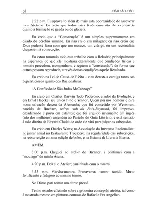 98 JOÃO SÃO JOÃO
2:22 p.m. Eu aproveito além do mais esta oportunidade de asseverar
meu Ateísmo. Eu creio que todos estes fenômenos são tão explicáveis
quanto a formação de geada ou de glaciers.
Eu creio que a “Consecução” é um simples, supremamente um
estado do cérebro humano. Eu não creio em milagres; eu não creio que
Deus pudesse fazer com que um macaco, um clérigo, ou um racionalista
chegassem à consecução.
Eu estou tomando todo este trabalho com o Relatório principalmente
na esperança de que ele mostrará exatamente que condições físicas e
mentais precedem, acompanham, e seguem a “consecução”; de forma que
outros possam reproduzir, através dessas condições aquele Resultado.
Eu creio na Lei de Causa de Efeito – e eu detesto a cantiga tanto dos
Supersticiosos quanto dos Racionalistas.
“A Confissão de São Judas McCabeage”
Eu creio em Charles Darwin Todo Poderoso, criador da Evolução; e
em Ernst Haeckel seu único filho e Senhor, Quem por nós homens e para
nossa salvação desceu da Alemanha; que foi concebido por Weissman,
nascido de Buchner, sofreu sob du Bois-Raymond, foi impresso,
encadernado e posto em estantes; que foi erguido novamente em inglês
(não dos melhores), ascendeu ao Panteão do Guia Literário, e está sentado
à mão direita de Edward Clodd; de onde ele virá para julgar os cabeçudos.
Eu creio em Charles Watts; na Associação da Imprensa Racionalista;
no jantar anual no Restaurante Trocadero; na regularidade das subscrições,
na ressurreição em uma edição de bolso, e na Estante de Livraria Eterna.
AMÉM.
3:00 p.m. Cheguei ao atelier de Brenner, e continuei com a
“moulage” de minha Ásana.
4:20 p.m. Deixei o Atelier; caminhada com o mantra.
4:55 p.m. Marcha-mantra. Pranayama; tempo rápido. Muito
fortificante e fadigoso ao mesmo tempo.
No Dôme para tomar um citron pressé.
Tenho estado refletindo sobre a grosseira concepção ateísta, tal como
é mostrada mesmo em pinturas como as de Rafael e Fra Angelico.
 