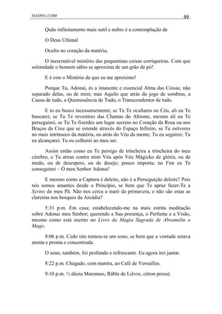 HADNU.COM 99
Quão infinitamente mais sutil e nobre é a contemplação de
O Deus Ultimal
Oculto no coração da matéria,
O inescrutável mistério das pequeninas coisas corriqueiras. Com que
solenidade o homem sábio se aproxima de um grão de pó!
E é este o Mistério de que eu me aproximo!
Porque Tu, Adonai, és a imanente e essencial Alma das Coisas; não
separado delas, ou de mim; mas Aquilo que atrás do jogo de sombras, a
Causa de tudo, a Quintessência de Tudo, o Transcendentor de tudo.
E tu eu busco incessantemente; se Tu Te ocultares no Céu, ali eu Te
buscarei; se Tu Te revestires das Chamas do Abismo, mesmo ali eu Te
perseguirei; se Tu Te fizerdes um lugar secreto no Coração da Rosa ou nos
Braços da Cruz que se estende através do Espaço Infinito, se Tu estiveres
no mais intrínseco da matéria, ou atrás do Véu da mente; Tu eu seguirei; Tu
eu alcançarei; Tu eu colherei ao meu ser.
Assim então como eu Te persigo de trincheira a trincheira do meu
cérebro, e Tu atiras contra mim Véu após Véu Mágicko de glória, ou de
medo, ou de desespero, ou de desejo; pouco importa; no Fim eu Te
conseguirei – Ó meu Senhor Adonai!
E mesmo como a Captura é deleite, não é a Perseguição deleite? Pois
nós somos amantes desde o Princípio, se bem que Te apraz fazer-Te a
Syrinx do meu Pã. Não nos cerca a maré da primavera, e não são estas as
clareiras nos bosques da Arcádia?
5:31 p.m. Em casa; estabelecendo-me na mais estrita meditação
sobre Adonai meu Senhor; querendo a Sua presença, o Perfume e a Visão,
mesmo como está escrito no Livro da Magia Sagrada de Abramelin o
Mago.
8:06 p.m. Cedo isto tornou-se um sono, se bem que a vontade estava
atenta e pronta e concentrada.
O sono, também, foi profundo e refrescante. Eu agora irei jantar.
8:22 p.m. Chegado, com mantra, ao Café de Versailles.
9:10 p.m. ½ dúzia Marennes, Râble de Lièvre, citron pressé.
 