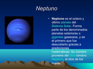 NeptunoNeptuno
• Neptuno es el octavo y
último planeta del
Sistema Solar. Forma
parte de los denominados
planetas exteriores o
gigantes gaseosos, y es
el primero que fue
descubierto gracias a
predicciones
matemáticas. Su nombre
proviene del dios romano
Neptuno, el dios de los
mares.
 