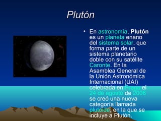 PlutónPlutón
• En astronomía, Plutón
es un planeta enano
del sistema solar, que
forma parte de un
sistema planetario
doble con su satélite
Caronte. En la
Asamblea General de
la Unión Astronómica
Internacional (UAI)
celebrada en Praga el
24 de agosto de 2006
se creó una nueva
categoría llamada
plutoide, en la que se
incluye a Plutón.
 