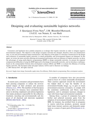ARTICLE IN PRESS



                                      Int. J. Production Economics 111 (2008) 195–208
                                                                                                      www.elsevier.com/locate/ijpe




        Designing and evaluating sustainable logistics networks
                       J. Quariguasi Frota NetoÃ, J.M. Bloemhof-Ruwaard,
                                 J.A.E.E. van Nunen, E. van Heck
                            Rotterdam School of Management (RSM), Erasmus University, The Netherlands
                                         Received 13 January 2006; accepted 20 October 2006
                                                    Available online 26 May 2007



Abstract

  Consumers and legislation have pushed companies to re-design their logistic networks in order to mitigate negative
environmental impacts. The objective in the design of logistic networks has changed, therefore, from cost minimization
only, to cost and environmental impact minimization. The objective of this paper is to develop a framework for the design
and evaluation of sustainable logistic networks, in which proﬁtability and environmental impacts are balanced. In this
paper, we review the main activities affecting environmental performance and cost efﬁciency in logistic networks, we show
the advantages of using multi-objective programming (MOP) to design sustainable networks, we present the expected
computational difﬁculties of using the MOP approach in the design of sustainable networks, and we introduce a technique,
based on the commonalities between data envelopment analysis (DEA) and MOP, to evaluate the efﬁciency of existing
logistic networks. The European pulp and paper industry will be used to illustrate our ﬁndings.
r 2007 Elsevier B.V. All rights reserved.

Keywords: Supply chain design; Sustainable supply chain; Eco-efﬁciency; Multi-objective programming; Data envelopment analysis



1. Introduction                                                           A number of companies have also pro-actively
                                                                       acted in favor of a more sustainable development.
   In recent years, consumers and governments have                     Their assertive approach toward the environment
been pressing companies to reduce the environ-                         has helped them to reap the beneﬁts of an
mental impact of their products and processes                          environment-friendly image, e.g. to gain or retain
(Thierry et al., 1995). The members of the European                    environment-conscious consumers, to comply with
Union (EU), for instance, have committed them-                         the sometimes cumbersome and blurry current
selves to develop, implement and enforce legislation                   legislation, and to anticipate necessary changes to
that makes producers responsible for the collection,                   cope with future legal environmental standards.
treatment, recycling and environmentally safe dis-                        Among those, a group of companies has gone
posal of all electrical and electronic equipment                       further and achieved economic gains from the
(WEEE/2002/96/EC, 2002).                                               adoption of environment-friendly logistic networks.
                                                                       IBM, for instance, has proﬁted from its programs
  ÃCorresponding author. Tel.: +31 10 408 1781;                        to receive end-of-use products, promote second
fax: +31 10 408 9010.
                                                                       hand items internet auctions and dismantle equip-
    E-mail address: jquariguasi@rsm.nl                                 ment as a source of spare parts (Fleischmann et al.,
(J.Quariguasi Frota Neto).                                             2003).

0925-5273/$ - see front matter r 2007 Elsevier B.V. All rights reserved.
doi:10.1016/j.ijpe.2006.10.014
 