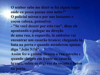 O senhor sabe me dizer se há algum lugar onde eu possa passar esta noite?"  O policial mirou-o por uns instantes e coçou cabeça, pensativo:  - "Se você descer por esta rua", disse ele apontando o polegar na direção  de uma rua, à esquerda, lá embaixo vai encontrar um casarão branco; chegando lá, bata na porta e quando atenderem apenas diga "João 3:16".  Assim fez o garoto. Desceu a rua estreita e quando chegou em frente ao casarão branco, subiu os degraus da escada e bateu na porta.   