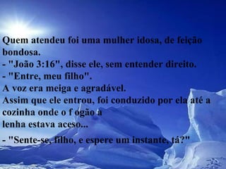 Quem atendeu foi uma mulher idosa, de feição bondosa.  - "João 3:16", disse ele, sem entender direito.  - "Entre, meu filho".  A voz era meiga e agradável.  Assim que ele entrou, foi conduzido por ela até a cozinha onde o f ogão a  lenha estava aceso...  - "Sente-se, filho, e espere um instante, tá?"   
