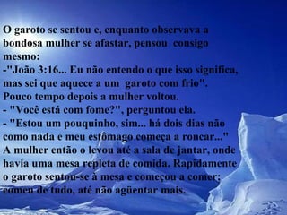 O garoto se sentou e, enquanto observava a bondosa mulher se afastar, pensou  consigo mesmo:  -"João 3:16... Eu não entendo o que isso significa, mas sei que aquece a um  garoto com frio".  Pouco tempo depois a mulher voltou.  - "Você está com fome?", perguntou ela.  - "Estou um pouquinho, sim... há dois dias não como nada e meu estômago começa a roncar..."  A mulher então o levou até a sala de jantar, onde havia uma mesa repleta de comida. Rapidamente o garoto sentou-se à mesa e começou a comer; comeu de tudo, até não agüentar mais.  