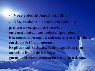 - "Você entende João 3:16, filho?"  - "Não, senhora... eu não   entendo... A primeira vez que ouvi isso foi  ontem à noite... um policial que falou...".  Ela concordou com a cabeça, abriu a Bíblia em João 3:16 e começou a  Explicar sobre Jesus. E ali, aquecido junto ao velho fogão de lenha, o  garoto entregou o coração e a vida a Jesus.   