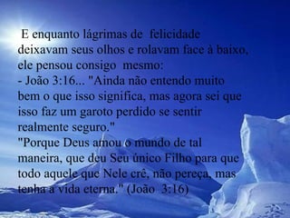   E enquanto lágrimas de  felicidade deixavam seus olhos e rolavam face à baixo, ele pensou consigo  mesmo:  - João 3:16... "Ainda não entendo muito bem o que isso significa, mas agora sei que isso faz um garoto perdido se sentir realmente seguro."  "Porque Deus amou o mundo de tal maneira, que deu Seu único Filho para que  todo aquele que Nele crê, não pereça, mas tenha a vida eterna." (João  3:16)  