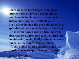 Cerca de meia hora depois a bondosa mulher voltou e levou o garoto até um  quarto onde havia uma cama de madeira, antiga, mas grande e confortável..  Ela o abraçou, deu-lhe um beijo na testa e, após deitá-lo na cama, desligou a luz e saiu. Ele se virou para o canto e ficou imóvel, observando a garoa que caía do outro lado do vidro da janela. E ali, confortável como nunca, ele pensou consigo mesmo:  - "João 3:16... Eu não entendo o que isso significa, mas sei que dá repouso a um garoto cansado".   
