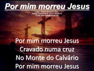 Por mim morreu Jesus
Cravado numa cruz
No Monte do Calvário
Por mim morreu Jesus
Por mim morreu JesusLetra e Música: Herbert G. Tovey
Arranjo: OneSoul Band - Livro 1 Número 61
E-mail: osbsstudio@hotmail.com
 