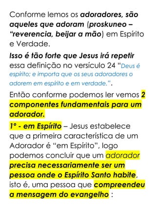 Conforme lemos os adoradores, são
aqueles que adoram (proskuneo –
“reverencia, beijar a mão) em Espírito
e Verdade.
Isso é tão forte que Jesus irá repetir
essa definição no versículo 24 “Deus é
espírito; e importa que os seus adoradores o
adorem em espírito e em verdade.”.
Então conforme podemos ler vemos 2
componentes fundamentais para um
adorador.
1º - em Espírito – Jesus estabelece
que a primeira característica de um
Adorador é “em Espírito”, logo
podemos concluir que um adorador
precisa necessariamente ser um
pessoa onde o Espírito Santo habite,
isto é, uma pessoa que compreendeu
a mensagem do evangelho :
 