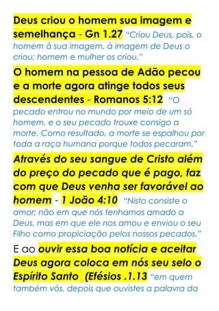 Deus criou o homem sua imagem e
semelhança - Gn 1.27 “Criou Deus, pois, o
homem à sua imagem, à imagem de Deus o
criou; homem e mulher os criou.”
O homem na pessoa de Adão pecou
e a morte agora atinge todos seus
descendentes - Romanos 5:12 “O
pecado entrou no mundo por meio de um só
homem, e o seu pecado trouxe consigo a
morte. Como resultado, a morte se espalhou por
toda a raça humana porque todos pecaram.”
Através do seu sangue de Cristo além
do preço do pecado que é pago, faz
com que Deus venha ser favorável ao
homem - 1 João 4:10 “Nisto consiste o
amor: não em que nós tenhamos amado a
Deus, mas em que ele nos amou e enviou o seu
Filho como propiciação pelos nossos pecados.”
E ao ouvir essa boa notícia e aceitar
Deus agora coloca em nós seu selo o
Espírito Santo (Efésios .1.13 “em quem
também vós, depois que ouvistes a palavra da
 