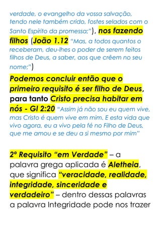 verdade, o evangelho da vossa salvação,
tendo nele também crido, fostes selados com o
Santo Espírito da promessa;”), nos fazendo
filhos (João 1.12 “Mas, a todos quantos o
receberam, deu-lhes o poder de serem feitos
filhos de Deus, a saber, aos que crêem no seu
nome;”)
Podemos concluir então que o
primeiro requisito é ser filho de Deus,
para tanto Cristo precisa habitar em
nós - Gl 2:20 “Assim já não sou eu quem vive,
mas Cristo é quem vive em mim. E esta vida que
vivo agora, eu a vivo pela fé no Filho de Deus,
que me amou e se deu a si mesmo por mim”
2º Requisito “em Verdade” – a
palavra grega aplicada é Aletheia,
que significa “veracidade, realidade,
integridade, sinceridade e
verdadeiro” – dentro dessas palavras
a palavra Integridade pode nos trazer
 