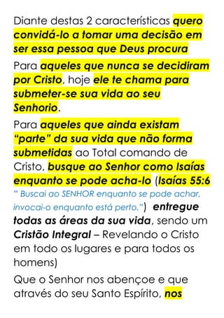 Diante destas 2 características quero
convidá-lo a tomar uma decisão em
ser essa pessoa que Deus procura
Para aqueles que nunca se decidiram
por Cristo, hoje ele te chama para
submeter-se sua vida ao seu
Senhorio.
Para aqueles que ainda existam
“parte” da sua vida que não forma
submetidas ao Total comando de
Cristo, busque ao Senhor como Isaías
enquanto se pode acha-lo (Isaías 55:6
“ Buscai ao SENHOR enquanto se pode achar,
invocai-o enquanto está perto.”) entregue
todas as áreas da sua vida, sendo um
Cristão Integral – Revelando o Cristo
em todo os lugares e para todos os
homens)
Que o Senhor nos abençoe e que
através do seu Santo Espírito, nos
 