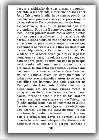 buscar a satisfação de suas almas; a doutrina,
portanto, a ser coletada, é esta; que nosso Senhor
Jesus Cristo está familiarizado com os propósitos
dos que vêm para o seu serviço, e para os meios
de sua salvação. Deus conhece os que são Seus.
Ele observa qual é o fim principal que eles
pretendem, [Doutrina 2] como podemos ver neste
local; dizem palavras muito boas a Cristo, e estão
prontos para reconhecer o milagre que ele
operou; e ainda assim ele não apenas vê, mas olha
estreitamente para aquele respeito carnal que
eles tinham ao virem a ele, e lhes diz claramente
de sua hipocrisia, e isso com uma prova, Em
verdade, em verdade vos digo, etc; eu digo isso
como uma verdade, me refute se você puder, e eu
bato de novo, porque é uma questão de peso, que
você venha alimentar seus corpos com a
pretensão de alimentar suas almas. E assim como
ele desceu aos seus corações e descobriu sua
fraude e astúcia, assim ele continuamente vê
todas as voltas e reviravoltas que estão no coração
dos filhos dos homens. Isso pode aparecer no
Evangelho de João, onde é dito; que muitos
acreditaram em seu nome quando viram os
milagres que ele fez; eles foram movidos em uma
paixão repentina ante a visão de tão grandes
maravilhas, para pensar que ele era o Cristo; mas
(é adicionado) Jesus não se recomendou a eles,
ele não iria confiar neles (apesar da exibição que
eles fizeram) porque ele sabia de tudo, e não
precisava de nenhum testemunho do homem;
pois ele sabia o que havia no homem; ele não
carecia do testemunho de quem lhe dissesse; este
homem é reto, este não é; porque conhece o
10
 