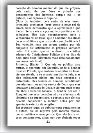 coração do homem melhor do que ele próprio;
pela razão de que Deus é privado dos
pensamentos dos homens, porque ele 1. os
publica, 2. os reprova, 3. os pune.
(Nota do tradutor: pela razão de eles terem
intentado proclamar Jesus como o novo rei de
Israel, bem demonstra que a aproximação que
haviam feito a ele era por motivos políticos e não
religiosos. Não para reconhecerem nele o
verdadeiro rei de Israel que é o Senhor das almas
de seus súditos e que os conduz em obediência à
Sua vontade, mas em terem partido por ele
enquanto ele satisfizesse as próprias vontades
deles. E é assim que se conduzem os cristãos
adeptos do Cristianismo Político até os dias de
hoje, mas disso falaremos mais detalhadamente
em nossa nota final.)
Primeiro, [Razão 1]: Que ele os publica para
outros, é aparente em Ezequiel, onde o Senhor
disse ao Profeta, que embora os anciãos de Israel
vieram até ele, e se assentaram diante dele, mas
eles colocaram ídolos em seus corações; e
entretanto, eles teriam os homens acreditando
que eles eram os santos servos de Deus, que eles
louvavam a palavra de Deus, e vieram ouvir o que
ele lhes ensinaria; todavia, o Senhor declara a
Ezequiel que seus corações não se afastaram da
idolatria e da superstição, e portanto que ele não
deveria considerar o melhor deles por sua
aparência exterior de religião.
Em segundo lugar, ao publicar seus pensamentos
a outros, ele os reprova pelo mesmo motivo;
como testifica o evangelista: Quando Jesus viu
seus pensamentos, disse; por que abrigais todos
11
 