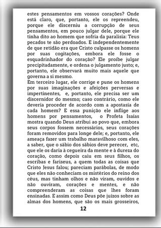 estes pensamentos em vossos corações? Onde
está claro, que, portanto, ele os repreendeu,
porque ele discerniu a corrupção de seus
pensamentos, em pouco julgar dele, porque ele
tinha dito ao homem que sofria da paralisia: Teus
pecados te são perdoados. E independentemente
de que retidão era que Cristo culpasse os homens
por suas cogitações, embora ele fosse o
esquadrinhador do coração? Ele proíbe julgar
precipitadamente, e ordena o julgamento justo; e,
portanto, ele observará muito mais aquele que
governa a si mesmo.
Em terceiro lugar, ele corrige e pune os homens
por suas imaginações e afeições perversas e
impertinentes, e, portanto, ele precisa ser um
discernidor do mesmo; caso contrário, como ele
deveria proceder de acordo com a apostasia de
cada homem? E essa punição ele inflige aos
homens por pensamentos, o Profeta Isaías
mostra quando Deus atribui ao povo que, embora
seus corpos fossem necessários, seus corações
foram removidos para longe dele; e, portanto, ele
ameaça fazer um trabalho maravilhoso com eles,
a saber, que o sábio dos sábios deve perecer, etc,
que ele os daria à cegueira da mente e à dureza do
coração, como depois caiu em seus filhos, os
escribas e fariseus, a quem todas as coisas que
Cristo Jesus falou; pareciam parábolas, de modo
que eles não conheciam os mistérios do reino dos
céus, mas tinham olhos e não viram, ouvidos e
não ouviram, corações e mentes, e não
compreenderam as coisas que lhes foram
ensinadas. E assim como Deus põe juízos sobre as
almas dos homens, que são os mais grosseiros,
12
 