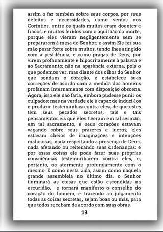 assim o faz também sobre seus corpos, por seus
defeitos e necessidades, como vemos nos
Coríntios, entre os quais muitos eram doentes e
fracos, e muitos feridos com o aguilhão da morte,
porque eles vieram negligentemente sem se
prepararem à mesa do Senhor; e assim Ele fez sua
mão pesar forte sobre muitos, tendo lhes atingido
com a pestilência, e como pragas de Deus, por
virem profanamente e hipocritamente à palavra e
ao Sacramento; não na aparência externa, pois o
que podemos ver, mas diante dos olhos do Senhor
que sondam o coração, e estabelece suas
correções de acordo com a medida dos homens
profanam internamente com disposição obscena.
Agora, isso ele não faria, embora pudesse punir os
culpados; mas na verdade ele é capaz de induzi-los
e produzir testemunhas contra eles, de que estes
têm seus pecados secretos, tais e tais
pensamentos vis que eles tiveram em tal sermão,
em tal sacramento, e seus corações estavam
vagando sobre seus prazeres e lucros; eles
estavam cheios de imaginações e intenções
maliciosas, nada respeitando a presença de Deus,
nada afetando ou reiterando suas ordenanças; e
por essas coisas ele pode fazer suas próprias
consciências testemunharem contra eles, e,
portanto, os atormenta profundamente com o
mesmo. E como nesta vida, assim como naquela
grande assembleia no último dia, o Senhor
iluminará as coisas que estão escondidas na
escuridão, e tornará manifesto o conselho do
coração do homem; e trazendo ao julgamento
todas as coisas secretas, sejam boas ou más, para
que todos recebam de acordo com suas obras.
13
 