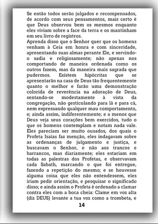Se então todos serão julgados e recompensados,
de acordo com seus pensamentos, mais certo é
que Deus observou bem os mesmos enquanto
eles viviam sobre a face da terra e os mantinham
em seu livro de registros.
Aprenda disso que o Senhor quer que os homens
venham à Ceia em honra e com sinceridade,
apresentando suas almas perante Ele, e servindo-
o sadia e religiosamente; não apenas nos
comportando de maneira ordenada como os
outros fazem, mas da maneira mais sagrada que
pudermos. Existem hipócritas que se
apresentarão na casa de Deus tão frequentemente
quanto o melhor e farão uma demonstração
colorida de reverência na adoração de Deus,
sentando-se modestamente à vista da
congregação, não gesticulando para lá e para cá,
nem expressando qualquer mau comportamento,
e; ainda assim, indiferentemente; e a menos que
Deus veja seus corações bem exercidos, tudo o
que os homens contemplam e notam nada vale.
Eles pareciam ser muito ousados, dos quais o
Profeta Isaías faz menção, eles indagavam sobre
as ordenanças de julgamento e justiça, e
buscavam o Senhor, e não aos trancos e
barrancos, mas diariamente; eles estariam em
todas as palestras dos Profetas, e observavam
cada Sabath, marcando o que foi entregue,
fazendo a repetição do mesmo; e se houvesse
alguma coisa que eles não entendessem, eles
iriam pedir orientação, e pesquisar o significado
disso; e ainda assim o Profeta é ordenado a clamar
contra eles com a boca cheia: Clame em voz alta
(diz DEUS) levante a tua voz como a trombeta, e
14
 
