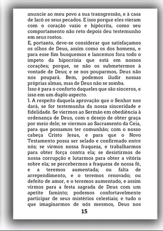 anuncie ao meu povo a sua transgressão, e à casa
de Jacó os seus pecados. E isso porque eles vieram
com o coração vazio e hipócrita, como seu
comportamento não reto depois deu testemunho
em seus rostos.
E, portanto, deve-se considerar que satisfaçamos
os olhos de Deus, assim como os dos homens, e
para esse fim busquemos e lancemos fora todo o
ímpeto da hipocrisia que está em nossos
corações; porque, se não os submetermos à
vontade de Deus; e se nos pouparmos, Deus não
nos poupará. Bem, podemos iludir nossas
próprias almas, mas de Deus não se zomba.
Isso é para o conforto daqueles que são sinceros, e
isso em um duplo aspecto.
1. A respeito daquela aprovação que o Senhor nos
dará, se for testemunha da nossa sinceridade e
fidelidade. Se viermos ao Sermão em obediência à
ordenança de Deus, com o desejo de obter graça
por meio dele; se viermos ao Sacramento da Ceia,
para que possamos ter comunhão; com o nosso
cabeça Cristo Jesus, e para que o Novo
Testamento possa ser selado e confirmado entre
nós; se virmos nossa fraqueza, e trabalharmos
para obter força contra ela; se desistirmos de
nossa corrupção e lutarmos para obter a vitória
sobre ela; se percebermos a fraqueza de nossa fé,
e a teremos aumentada; ou falta de
arrependimento, e o teremos renovado; ou
defeito de amor, e o teremos aumentado, e assim
virmos para a festa sagrada de Deus com um
apetite faminto; podemos confortavelmente
participar de seus mistérios celestiais; e tudo o
que imaginarmos de nós mesmos, Deus nos
15
 