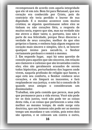 recompensará de acordo com aquela integridade
que ele vê em nós. Bem foi para Natanael, que seu
coração era conhecido por Cristo, pois do
contrário ele teria perdido o louvor de sua
dignidade. E o mesmo acontece com muitos
cristãos; se alguém questionasse sobre eles se
tinham ou não corações fiéis, a resposta de
muitos seria, espero que sim, mas na verdade não
me atrevo a dizer tanto; e, portanto, isso não é
parte de sua felicidade, porque Deus discerne a
verdade de seus corações, melhor do que eles
próprios o fazem; e embora haja algum engano no
coração mais sincero e simples, isto é, se houver
qualquer ânimo para sacudi-lo, o Senhor
certamente perdoará e remirá o mesmo.
2. Em segundo lugar, aqui há uma questão de
consolo para aqueles que são sinceros, em relação
aos clamores e calúnias que são levantados contra
eles; eles são geralmente acusados de serem
todos hipócritas, perturbadores dos lugares onde
vivem, naquela profissão de religião que fazem; e
aqui está seu conforto, o Senhor conhece seus
corações, e ele limpará os inocentes, e fará
resplandecer sua justiça; e este foi o consolo de Jó
quando seus amigos o consideraram um
dissimulador.
Trabalhai, não pela comida que perece, mas pela
que permanece para a vida eterna. Você não pode
ter os dois juntos, você não pode ter as coisas
desta vida, e as coisas que pertencem a uma vida
melhor ao mesmo tempo; de onde surge esta
doutrina, que um homem não pode ser ao mesmo
tempo um mundano e um cristão, pois estes dois
são opostos, e se colocam um contra o outro,
16
 