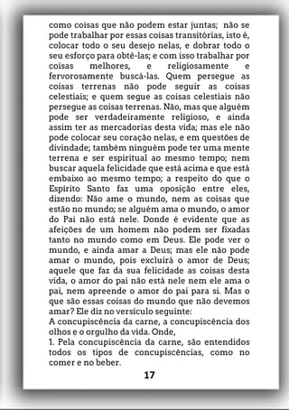 como coisas que não podem estar juntas; não se
pode trabalhar por essas coisas transitórias, isto é,
colocar todo o seu desejo nelas, e dobrar todo o
seu esforço para obtê-las; e com isso trabalhar por
coisas melhores, e religiosamente e
fervorosamente buscá-las. Quem persegue as
coisas terrenas não pode seguir as coisas
celestiais; e quem segue as coisas celestiais não
persegue as coisas terrenas. Não, mas que alguém
pode ser verdadeiramente religioso, e ainda
assim ter as mercadorias desta vida; mas ele não
pode colocar seu coração nelas, e em questões de
divindade; também ninguém pode ter uma mente
terrena e ser espiritual ao mesmo tempo; nem
buscar aquela felicidade que está acima e que está
embaixo ao mesmo tempo; a respeito do que o
Espírito Santo faz uma oposição entre eles,
dizendo: Não ame o mundo, nem as coisas que
estão no mundo; se alguém ama o mundo, o amor
do Pai não está nele. Donde é evidente que as
afeições de um homem não podem ser fixadas
tanto no mundo como em Deus. Ele pode ver o
mundo, e ainda amar a Deus; mas ele não pode
amar o mundo, pois excluirá o amor de Deus;
aquele que faz da sua felicidade as coisas desta
vida, o amor do pai não está nele nem ele ama o
pai, nem apreende o amor do pai para si. Mas o
que são essas coisas do mundo que não devemos
amar? Ele diz no versículo seguinte:
A concupiscência da carne, a concupiscência dos
olhos e o orgulho da vida. Onde,
1. Pela concupiscência da carne, são entendidos
todos os tipos de concupiscências, como no
comer e no beber.
17
 