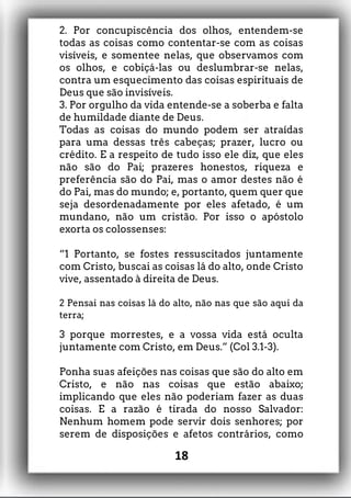 2. Por concupiscência dos olhos, entendem-se
todas as coisas como contentar-se com as coisas
visíveis, e somentee nelas, que observamos com
os olhos, e cobiçá-las ou deslumbrar-se nelas,
contra um esquecimento das coisas espirituais de
Deus que são invisíveis.
3. Por orgulho da vida entende-se a soberba e falta
de humildade diante de Deus.
Todas as coisas do mundo podem ser atraídas
para uma dessas três cabeças; prazer, lucro ou
crédito. E a respeito de tudo isso ele diz, que eles
não são do Pai; prazeres honestos, riqueza e
preferência são do Pai, mas o amor destes não é
do Pai, mas do mundo; e, portanto, quem quer que
seja desordenadamente por eles afetado, é um
mundano, não um cristão. Por isso o apóstolo
exorta os colossenses:
“1 Portanto, se fostes ressuscitados juntamente
com Cristo, buscai as coisas lá do alto, onde Cristo
vive, assentado à direita de Deus.
2 Pensai nas coisas lá do alto, não nas que são aqui da
terra;
3 porque morrestes, e a vossa vida está oculta
juntamente com Cristo, em Deus.” (Col 3.1-3).
Ponha suas afeições nas coisas que são do alto em
Cristo, e não nas coisas que estão abaixo;
implicando que eles não poderiam fazer as duas
coisas. E a razão é tirada do nosso Salvador:
Nenhum homem pode servir dois senhores; por
serem de disposições e afetos contrários, como
18
 