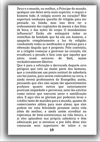 Deus e o mundo, ou melhor, o Príncipe do mundo;
qualquer um deles seria mais superior, e requer o
homem todo. A volúpia ocorre no coração? Não
suportará nenhuma questão de religião para ser
pensada ou falada; mas isso deve ter o
ordenamento das cogitações da mente e das falas
da boca, e das ações do corpo. O mundanismo
influencia? Então ele extinguirá todas as
centelhas de bondade que há em um homem, e
apagarão completamente a luz da religião;
conduzindo todas as meditações e práticas para a
obtenção daquilo que é proposto. Pelo contrário,
se a religião começar a governar no coração, ela
erradicará o pecado e fará com que aqueles que
antes eram escravos de Satã, sejam
verdadeiramente libertos.
Que é para a refutação e derrocada daquele erro
perigoso que está na maior parte dos homens,
que o consideram um ponto notável de sabedoria
uni-los juntos, para serem reiteradores na terra, e
ainda serem professantes do Evangelho; assim,
pensando que eles não sejam tão aparentemente
profanos quanto outros que notoriamente
praticam impiedade e perversos; nem tão estritos
como outros que exercem amor e santificação
sãos. E aqui eles se gloriam por poderem levar o
crédito tanto de maridos para o mundo, quanto de
comerciantes sábios para suas almas; que eles
podem ter uma felicidade presente nesta vida
além do melhor, e ainda assim acreditar na
esperança de bem-aventurança na vida futura, e
aí eles aplaudem sua própria sabedoria e têm
admiração por si mesmos; e por falta disso eles
censuram seus superiores de tolice e os
19
 
