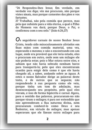 “26 Respondeu-lhes Jesus; Em verdade, em
verdade vos digo; vós me procurais, não porque
vistes sinais, mas porque comestes dos pães e vos
fartastes.
27 Trabalhai, não pela comida que perece, mas
pela que subsiste para a vida eterna, a qual o Filho
do Homem vos dará; porque Deus, o Pai, o
confirmou com o seu selo.” (João 6.26,27)
Os seguidores carnais de nosso Senhor Jesus
Cristo, tendo sido miraculosamente aliviados em
Suas mãos com comida material, uma vez,
esperando o mesmo; e não o encontrando em um
lugar, onde era provável que ele teria estado, eles
o procuram em outro, onde sem um milagre ele
não poderia estar; pois o Mar estava entre eles, e
sabiam que não havia sobrado nenhum barco
para transportá-lo; pelo que eles encontraram
ocasião para exigir dele como é que ele havia
chegado ali, a saber, andando sobre as águas. A
estes o nosso Salvador dirige as palavras deste
texto, e de outros que se seguem; não
respondendo à sua pergunta como ele veio,
porque tinha um tom de adulação, mas
desencorajando seu propósito, pelo qual eles
vieram, e isso de forma hipócrita e carnal. Agora,
para o sentido das palavras, procuraram-no não
porque viram o milagre; é para ser entendido que
não apreenderam a Sua natureza divina, nem
procuraram conhecê-lo como Deus e seu
Redentor, em virtude do milagre; mas apenas
esperavam que ele fizesse outro milagre para
2
 