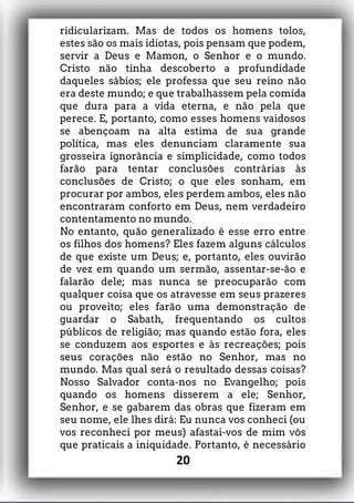 ridicularizam. Mas de todos os homens tolos,
estes são os mais idiotas, pois pensam que podem,
servir a Deus e Mamon, o Senhor e o mundo.
Cristo não tinha descoberto a profundidade
daqueles sábios; ele professa que seu reino não
era deste mundo; e que trabalhassem pela comida
que dura para a vida eterna, e não pela que
perece. E, portanto, como esses homens vaidosos
se abençoam na alta estima de sua grande
política, mas eles denunciam claramente sua
grosseira ignorância e simplicidade, como todos
farão para tentar conclusões contrárias às
conclusões de Cristo; o que eles sonham, em
procurar por ambos, eles perdem ambos, eles não
encontraram conforto em Deus, nem verdadeiro
contentamento no mundo.
No entanto, quão generalizado é esse erro entre
os filhos dos homens? Eles fazem alguns cálculos
de que existe um Deus; e, portanto, eles ouvirão
de vez em quando um sermão, assentar-se-ão e
falarão dele; mas nunca se preocuparão com
qualquer coisa que os atravesse em seus prazeres
ou proveito; eles farão uma demonstração de
guardar o Sabath, frequentando os cultos
públicos de religião; mas quando estão fora, eles
se conduzem aos esportes e às recreações; pois
seus corações não estão no Senhor, mas no
mundo. Mas qual será o resultado dessas coisas?
Nosso Salvador conta-nos no Evangelho; pois
quando os homens disserem a ele; Senhor,
Senhor, e se gabarem das obras que fizeram em
seu nome, ele lhes dirá: Eu nunca vos conheci (ou
vos reconheci por meus) afastai-vos de mim vós
que praticais a iniquidade. Portanto, é necessário
20
 