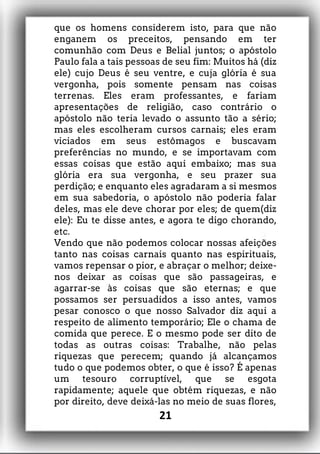 que os homens considerem isto, para que não
enganem os preceitos, pensando em ter
comunhão com Deus e Belial juntos; o apóstolo
Paulo fala a tais pessoas de seu fim: Muitos há (diz
ele) cujo Deus é seu ventre, e cuja glória é sua
vergonha, pois somente pensam nas coisas
terrenas. Eles eram professantes, e fariam
apresentações de religião, caso contrário o
apóstolo não teria levado o assunto tão a sério;
mas eles escolheram cursos carnais; eles eram
viciados em seus estômagos e buscavam
preferências no mundo, e se importavam com
essas coisas que estão aqui embaixo; mas sua
glória era sua vergonha, e seu prazer sua
perdição; e enquanto eles agradaram a si mesmos
em sua sabedoria, o apóstolo não poderia falar
deles, mas ele deve chorar por eles; de quem(diz
ele): Eu te disse antes, e agora te digo chorando,
etc.
Vendo que não podemos colocar nossas afeições
tanto nas coisas carnais quanto nas espirituais,
vamos repensar o pior, e abraçar o melhor; deixe-
nos deixar as coisas que são passageiras, e
agarrar-se às coisas que são eternas; e que
possamos ser persuadidos a isso antes, vamos
pesar conosco o que nosso Salvador diz aqui a
respeito de alimento temporário; Ele o chama de
comida que perece. E o mesmo pode ser dito de
todas as outras coisas: Trabalhe, não pelas
riquezas que perecem; quando já alcançamos
tudo o que podemos obter, o que é isso? É apenas
um tesouro corruptível, que se esgota
rapidamente; aquele que obtém riquezas, e não
por direito, deve deixá-las no meio de suas flores,
21
 