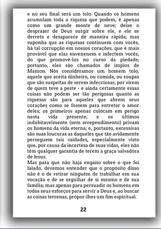 e no seu final será um tolo. Quando os homens
acumulam toda a riqueza que podem, é apenas
como um grande monte de neve; deixe o
desprazer de Deus surgir sobre ele, e ele se
derrete e desaparece de maneira rápida; mas
suponha que as riquezas continuem com vocês,
há tal corrupção em nossos corações, que é mais
provável que elas envenenem e infectem vocês,
do que promovê-los no curso da piedade;
portanto, eles são chamados de ímpios de
Mamon. Nós consideramos um homem tolo,
aquele que aceita dinheiro, ou comida, ou roupas
que são suspeitas de serem infecciosas, por virem
de quem teve a peste - e ainda certamente essas
coisas não podem ser tão perigosas quanto as
riquezas são para aqueles que abrem seus
corações como se fossem para entreter o amor
deles; os primeiros apenas colocam em perigo
nesta vida presente; e os últimos
indubitavelmente (sem arrependimento) privam
os homens da vida eterna; e, portanto, excessivas
são suas loucuras as daqueles que tão avidamente
perseguem tais vaidades, especialmente visto
que, por causa da incerteza de suas vidas, eles não
têm qualquer garantia de terem a graça salvadora
de Jesus.
Mas para que não haja engano sobre o que foi
falado, devemos entender que o propósito disso
não é o de retirar ninguém de trabalhar em sua
vocação e de se orgulhar de si mesmo e de sua
família; mas apenas para persuadir os homens em
todos seus esforços para servir a Deus e, ao buscar
as coisas terrenas, propor-lhes um fim espiritual.
22
 