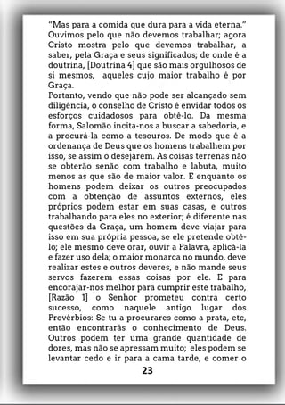 “Mas para a comida que dura para a vida eterna.”
Ouvimos pelo que não devemos trabalhar; agora
Cristo mostra pelo que devemos trabalhar, a
saber, pela Graça e seus significados; de onde é a
doutrina, [Doutrina 4] que são mais orgulhosos de
si mesmos, aqueles cujo maior trabalho é por
Graça.
Portanto, vendo que não pode ser alcançado sem
diligência, o conselho de Cristo é envidar todos os
esforços cuidadosos para obtê-lo. Da mesma
forma, Salomão incita-nos a buscar a sabedoria, e
a procurá-la como a tesouros. De modo que é a
ordenança de Deus que os homens trabalhem por
isso, se assim o desejarem. As coisas terrenas não
se obterão senão com trabalho e labuta, muito
menos as que são de maior valor. E enquanto os
homens podem deixar os outros preocupados
com a obtenção de assuntos externos, eles
próprios podem estar em suas casas, e outros
trabalhando para eles no exterior; é diferente nas
questões da Graça, um homem deve viajar para
isso em sua própria pessoa, se ele pretende obtê-
lo; ele mesmo deve orar, ouvir a Palavra, aplicá-la
e fazer uso dela; o maior monarca no mundo, deve
realizar estes e outros deveres, e não mande seus
servos fazerem essas coisas por ele. E para
encorajar-nos melhor para cumprir este trabalho,
[Razão 1] o Senhor prometeu contra certo
sucesso, como naquele antigo lugar dos
Provérbios: Se tu a procurares como a prata, etc,
então encontrarás o conhecimento de Deus.
Outros podem ter uma grande quantidade de
dores, mas não se apressam muito; eles podem se
levantar cedo e ir para a cama tarde, e comer o
23
 