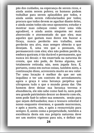 pão dos cuidados, na esperança de serem ricos, e
ainda assim serem pobres; os homens podem
trabalhar para serem aplaudidos por todos, e
ainda assim serem ridicularizados por todos;
procura que todos devem se agachar diante deles,
e ainda assim todos são seus oponentes; estudar e
mostrar suas cabeças como viver uma vida
agradável, e ainda assim ninguém ser mais
aborrecido e atormentado do que eles; mas
aqueles que gastam suas dores em buscar a
Graça, nunca perderão seu trabalho, nem
perderão seu alvo, mas sempre obterão o que
desejam. E, uma vez que a possuam, ela
permanecerá com eles; eles não podem perdê-la,
embora queiram; é tão durável e permanente, que
nunca irá decair; e tão enxertada na natureza do
crente, que não pode, de forma alguma, ser
totalmente retirada; não, nem jogada fora. E,
portanto, como em outras coisas, também nisto, a
continuação disso, acrescenta muito ao seu valor.
Ter uma locação é melhor do que ser um
inquilino e ter um contrato de arrendamento;
agora a graça é uma herança perpétua que
ultrapassa tudo o que o mundo possa dar. Um
homem deve deixar sua herança terrena e
abundância, ele não sabe como fazê-lo, nem pode
seu grande patrimônio descer ao deserto com ele,
nem pode fazê-lo sobre sua semente, senão para
que sejam defraudados; mas o tesouro celestial é
nosso enquanto vivermos, e quando morrermos,
e após a morte, sim, e após a ressurreição para
sempre. E, assim como a perpetuidade, também a
excelência desta em sua própria natureza deve
ser um motivo vigoroso para nós, e definir um
24
 