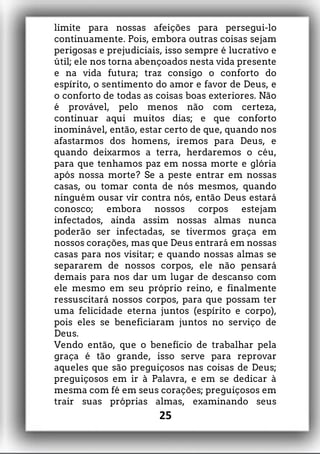 limite para nossas afeições para persegui-lo
continuamente. Pois, embora outras coisas sejam
perigosas e prejudiciais, isso sempre é lucrativo e
útil; ele nos torna abençoados nesta vida presente
e na vida futura; traz consigo o conforto do
espírito, o sentimento do amor e favor de Deus, e
o conforto de todas as coisas boas exteriores. Não
é provável, pelo menos não com certeza,
continuar aqui muitos dias; e que conforto
inominável, então, estar certo de que, quando nos
afastarmos dos homens, iremos para Deus, e
quando deixarmos a terra, herdaremos o céu,
para que tenhamos paz em nossa morte e glória
após nossa morte? Se a peste entrar em nossas
casas, ou tomar conta de nós mesmos, quando
ninguém ousar vir contra nós, então Deus estará
conosco; embora nossos corpos estejam
infectados, ainda assim nossas almas nunca
poderão ser infectadas, se tivermos graça em
nossos corações, mas que Deus entrará em nossas
casas para nos visitar; e quando nossas almas se
separarem de nossos corpos, ele não pensará
demais para nos dar um lugar de descanso com
ele mesmo em seu próprio reino, e finalmente
ressuscitará nossos corpos, para que possam ter
uma felicidade eterna juntos (espírito e corpo),
pois eles se beneficiaram juntos no serviço de
Deus.
Vendo então, que o benefício de trabalhar pela
graça é tão grande, isso serve para reprovar
aqueles que são preguiçosos nas coisas de Deus;
preguiçosos em ir à Palavra, e em se dedicar à
mesma com fé em seus corações; preguiçosos em
trair suas próprias almas, examinando seus
25
 