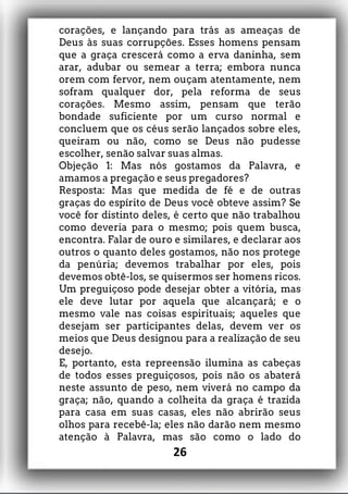 corações, e lançando para trás as ameaças de
Deus às suas corrupções. Esses homens pensam
que a graça crescerá como a erva daninha, sem
arar, adubar ou semear a terra; embora nunca
orem com fervor, nem ouçam atentamente, nem
sofram qualquer dor, pela reforma de seus
corações. Mesmo assim, pensam que terão
bondade suficiente por um curso normal e
concluem que os céus serão lançados sobre eles,
queiram ou não, como se Deus não pudesse
escolher, senão salvar suas almas.
Objeção 1: Mas nós gostamos da Palavra, e
amamos a pregação e seus pregadores?
Resposta: Mas que medida de fé e de outras
graças do espírito de Deus você obteve assim? Se
você for distinto deles, é certo que não trabalhou
como deveria para o mesmo; pois quem busca,
encontra. Falar de ouro e similares, e declarar aos
outros o quanto deles gostamos, não nos protege
da penúria; devemos trabalhar por eles, pois
devemos obtê-los, se quisermos ser homens ricos.
Um preguiçoso pode desejar obter a vitória, mas
ele deve lutar por aquela que alcançará; e o
mesmo vale nas coisas espirituais; aqueles que
desejam ser participantes delas, devem ver os
meios que Deus designou para a realização de seu
desejo.
E, portanto, esta repreensão ilumina as cabeças
de todos esses preguiçosos, pois não os abaterá
neste assunto de peso, nem viverá no campo da
graça; não, quando a colheita da graça é trazida
para casa em suas casas, eles não abrirão seus
olhos para recebê-la; eles não darão nem mesmo
atenção à Palavra, mas são como o lado do
26
 