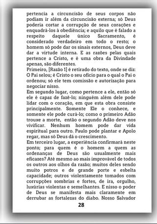 pertencia a circuncisão de seus corpos não
podiam ir além da circuncisão externa; só Deus
poderia cortar a corrupção de seus corações e
enquadrá-los à obediência; e aquilo que é falado a
respeito daquele único Sacramento, é
considerado verdadeiro em todo o resto; o
homem só pode dar os sinais externos, Deus deve
dar a virtude interna. E as razões pelas quais
pertence a Cristo, e é uma obra da Divindade
apenas, são diferentes.
Primeiro, [Razão 1] é retirado do texto, onde se diz:
O Pai selou; é Cristo o seu ofício para o qual o Pai o
ordenou; só ele tem comissão e autorização para
negociar nisso.
Em segundo lugar, como pertence a ele, então só
ele é capaz de fazê-lo; ninguém além dele pode
lidar com o coração, em que esta obra consiste
principalmente. Somente Ele o conhece, e
somente ele pode curá-lo; como o primeiro Adão
trouxe a morte, então o segundo Adão deve nos
vivificar. Nenhum homem pode dar vida
espiritual para outro. Paulo pode plantar e Apolo
regar, mas só Deus dá o crescimento.
Em terceiro lugar, a experiência confirmará neste
ponto; para quem é o homem a quem as
ordenanças de Deus são usualmente mais
eficazes? Até mesmo ao mais improvável de todos
os outros aos olhos da razão; muitos deles sendo
muito potros e de grande porte e esbelta
capacidade; outros violentamente tomados com
corrupções sombrias e fortes, de ira, orgulho,
luxúrias violentas e semelhantes. E nisso o poder
de Deus se manifesta mais claramente em
derrubar as fortalezas do diabo. Nosso Salvador
28
 