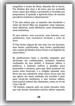magnifica o nome de Deus, dizendo: Eu te louvo,
Pai, Senhor dos céus e da terra, por ter ocultado
estas coisas dos sábios e prudentes e revelado aos
pequeninos. E quando o apóstolo falou de muitos
pecadores notórios e abomináveis: “
9 Ou não sabeis que os injustos não herdarão o
reino de Deus? Não vos enganeis: nem impuros,
nem idólatras, nem adúlteros, nem efeminados,
nem sodomitas,
10 nem ladrões, nem avarentos, nem bêbados, nem
maldizentes, nem roubadores herdarão o reino de
Deus.
11 Tais fostes alguns de vós; mas vós vos lavastes,
mas fostes santificados, mas fostes justificados
em o nome do Senhor Jesus Cristo e no Espírito do
nosso Deus.”
Se pudéssemos fazer a escolha daqueles que
deveriam ser confirmados, teríamos homens
civilizados de boa índole, e homens sábios e
políticos, e homens nobres e grandes para
preencher o número, para que Deus pudesse ser
assim mais honrado, e a religião apoiada; mas
Deus em sua sabedoria toma outro curso que faz
sua glória ser mais exaltada; ele escolhe o pior
para torná-los melhores; e não muitos sábios,
nem muitos nobres são chamados, como se vê em
I Cor 1.26-29:
“26 Irmãos, reparai, pois, na vossa vocação; visto
que não foram chamados muitos sábios segundo
29
 