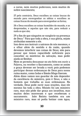 a carne, nem muitos poderosos, nem muitos de
nobre nascimento;
27 pelo contrário, Deus escolheu as coisas loucas do
mundo para envergonhar os sábios e escolheu as
coisas fracas do mundo para envergonhar as fortes;
28 e Deus escolheu as coisas humildes do mundo, e as
desprezadas, e aquelas que não são, para reduzir a
nada as que são;
29 a fim de que ninguém se vanglorie na presença
de Deus.” Para que toda a obra, e sua glória, sejam
atribuídas somente a ele.
Isso deve nos instruir a sairmos de nós mesmos, e
a olhar além do sentido e da razão, quando
devemos interferir nas coisas de Deus; não para
pensar que temos capacidade suficiente para
conceber os mistérios da salvação, mas pedir
ajuda ao Senhor.
Nem se permita descansar no ato feito em ouvir a
Palavra, ou receber o Sacramento, como se assim
a graça devesse ser levada a você; pois podemos
participar dessas ordenanças de Deus para nossa
ruína maior, como Judas e Simão Mago fizeram.
Além disso vamos nos guardar de não depender
da excelência do ministro, pois é Deus, e não o
homem que trabalha as suas ordenanças. Na
verdade, Deus pode ouvir suas orações, mas ele
mesmo faz toda a obra. Moisés foi um ministro
raro, mas não pôde dar graça aos israelitas, mas
muitos deles morreram e que receberam o
sacramento. João Batista também era um
ministro raro, mas só podia batizar com água;
30
 