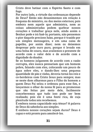 Cristo deve batizar com o Espírito Santo e com
fogo.
Por outro lado, a virtude das ordenanças depende
de Deus? Então não desanimemos em relação à
fraqueza do ministro, ou dos meios externos; pois
embora nem aquele que administra, nem as
coisas administradas podem quebrar nossos
corações e trabalhar graça nele, ainda assim o
Senhor pode e irá fazê-lo; portanto, não pensemos
o pior daquele precioso Juízo, porque é trazido por
um simples mensageiro, e em uma caixa de
papelão, por assim dizer; nem os deixemos
desprezar pelo ouro puro, porque é levado em
uma bolsa de couro, mas avaliemos o presente de
acordo com o valor dele e de acordo com a
dignidade do doador.
Se os homens julgassem de acordo com a razão
corrupta, eles nunca pensariam que um homem
pobre, falando com eles, colocando um pouco de
água sobre eles, e dando-lhes uma pequena
quantidade de pão e vinho, deveria torná-los reis e
co-herdeiros com Cristo Jesus para sempre; mas
se neste dom olharmos para o Filho do homem a
quem Deus Pai selou e ordenou para esse fim, e
lançarmos o olhar da nossa fé para as promessas
que são feitas por meio dele, facilmente
conceberemos que tudo isso pode ser bem
realizado; pois ele é uma fonte rica, de cuja
plenitude todos nós recebemos.
E embora nossa capacidade seja tênue? A palavra
de Deus dá sabedoria aos simples.
E embora nossos corações sejam duros? Deus é
capaz e está pronto para amolecê-los.
31
 