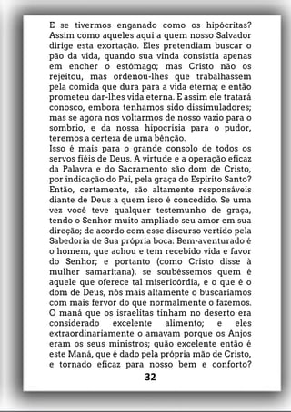 E se tivermos enganado como os hipócritas?
Assim como aqueles aqui a quem nosso Salvador
dirige esta exortação. Eles pretendiam buscar o
pão da vida, quando sua vinda consistia apenas
em encher o estômago; mas Cristo não os
rejeitou, mas ordenou-lhes que trabalhassem
pela comida que dura para a vida eterna; e então
prometeu dar-lhes vida eterna. E assim ele tratará
conosco, embora tenhamos sido dissimuladores;
mas se agora nos voltarmos de nosso vazio para o
sombrio, e da nossa hipocrisia para o pudor,
teremos a certeza de uma bênção.
Isso é mais para o grande consolo de todos os
servos fiéis de Deus. A virtude e a operação eficaz
da Palavra e do Sacramento são dom de Cristo,
por indicação do Pai, pela graça do Espírito Santo?
Então, certamente, são altamente responsáveis
diante de Deus a quem isso é concedido. Se uma
vez você teve qualquer testemunho de graça,
tendo o Senhor muito ampliado seu amor em sua
direção; de acordo com esse discurso vertido pela
Sabedoria de Sua própria boca: Bem-aventurado é
o homem, que achou e tem recebido vida e favor
do Senhor; e portanto (como Cristo disse à
mulher samaritana), se soubéssemos quem é
aquele que oferece tal misericórdia, e o que é o
dom de Deus, nós mais altamente o buscaríamos
com mais fervor do que normalmente o fazemos.
O maná que os israelitas tinham no deserto era
considerado excelente alimento; e eles
extraordinariamente o amavam porque os Anjos
eram os seus ministros; quão excelente então é
este Maná, que é dado pela própria mão de Cristo,
e tornado eficaz para nosso bem e conforto?
32
 